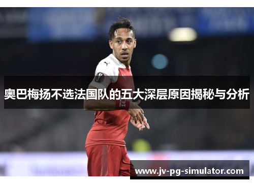 奥巴梅扬不选法国队的五大深层原因揭秘与分析