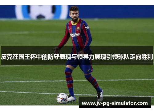 皮克在国王杯中的防守表现与领导力展现引领球队走向胜利