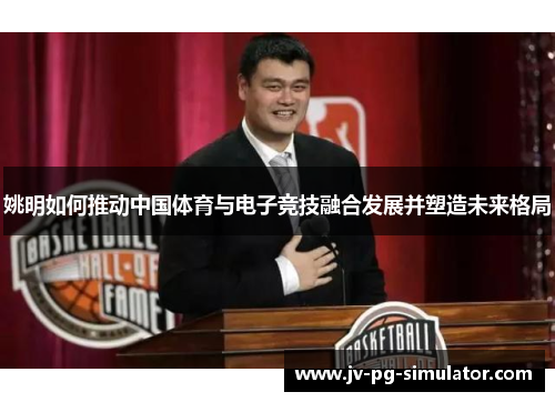 姚明如何推动中国体育与电子竞技融合发展并塑造未来格局