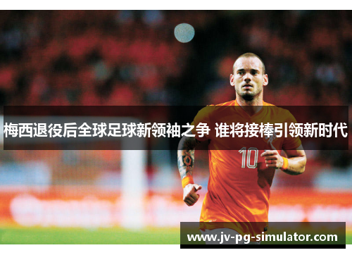 梅西退役后全球足球新领袖之争 谁将接棒引领新时代 梅西退役后全球足球新领袖之争 谁将接棒引领新时代
