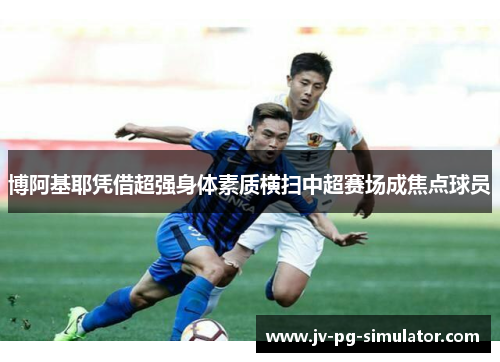 博阿基耶凭借超强身体素质横扫中超赛场成焦点球员 博阿基耶凭借超强身体素质横扫中超赛场成焦点球员