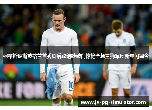 柯蒂斯琼斯英格兰首秀脚后跟绝妙破门惊艳全场三狮军团新星闪耀今 柯蒂斯琼斯英格兰首秀脚后跟绝妙破门惊艳全场三狮军团新星闪耀今