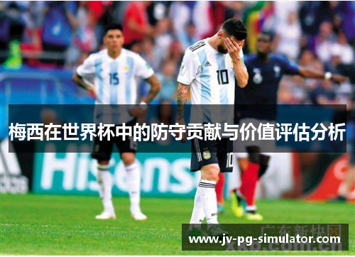 梅西在世界杯中的防守贡献与价值评估分析 梅西在世界杯中的防守贡献与价值评估分析